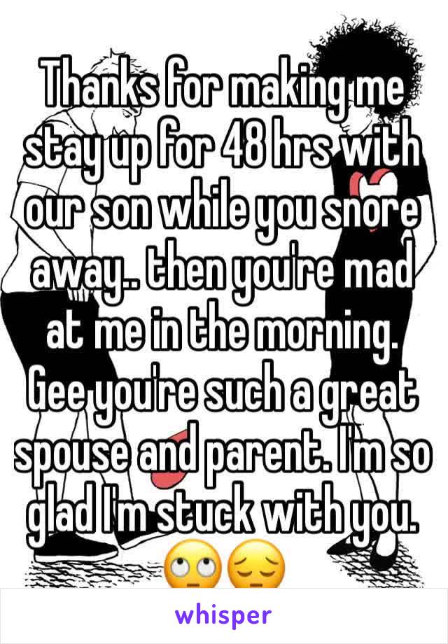 Thanks for making me stay up for 48 hrs with our son while you snore away.. then you're mad at me in the morning. Gee you're such a great spouse and parent. I'm so glad I'm stuck with you. 🙄😔