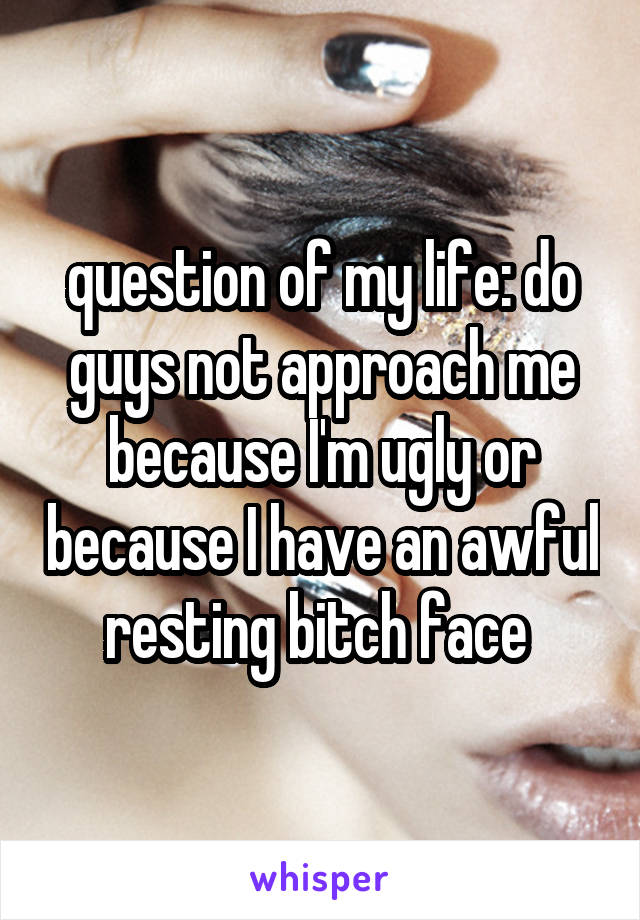 question of my life: do guys not approach me because I'm ugly or because I have an awful resting bitch face 