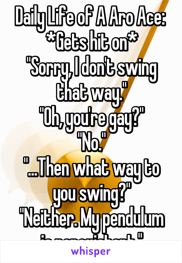 Daily Life of A Aro Ace: 
*Gets hit on*
"Sorry, I don't swing that way."
"Oh, you're gay?"
"No."
"...Then what way to you swing?"
"Neither. My pendulum is nonexistant."