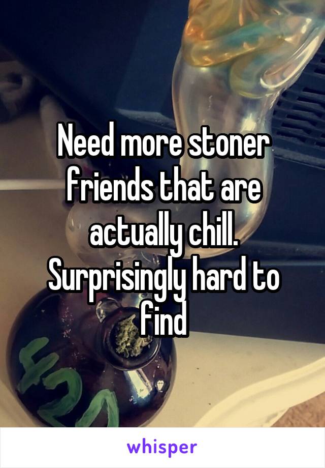 Need more stoner friends that are actually chill. Surprisingly hard to find