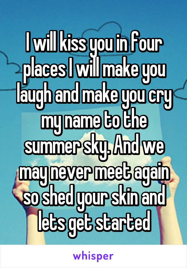 I will kiss you in four places I will make you laugh and make you cry my name to the summer sky. And we may never meet again so shed your skin and lets get started