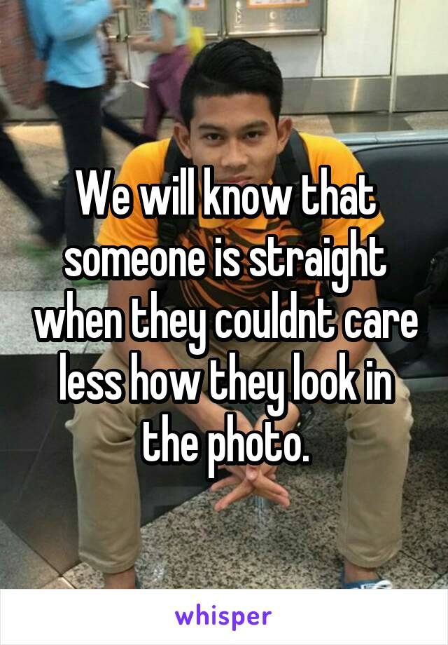 We will know that someone is straight when they couldnt care less how they look in the photo.