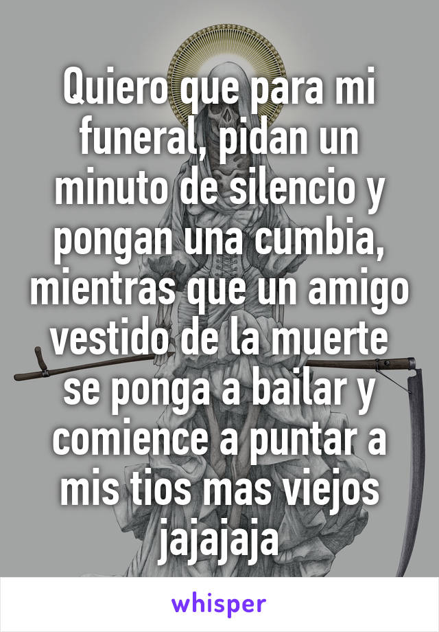 Quiero que para mi funeral, pidan un minuto de silencio y pongan una cumbia, mientras que un amigo vestido de la muerte se ponga a bailar y comience a puntar a mis tios mas viejos jajajaja