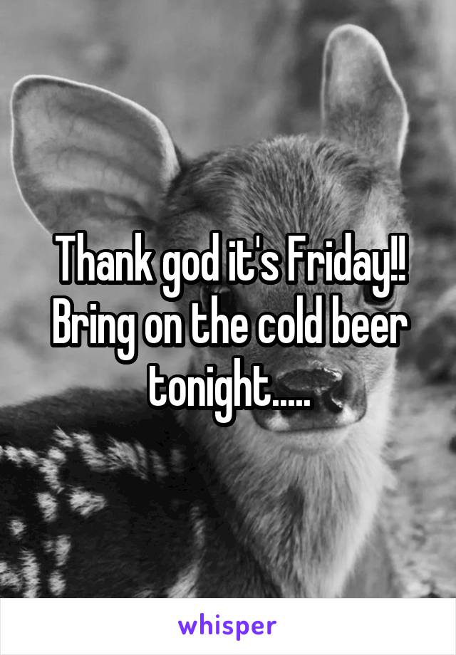 Thank god it's Friday!! Bring on the cold beer tonight.....