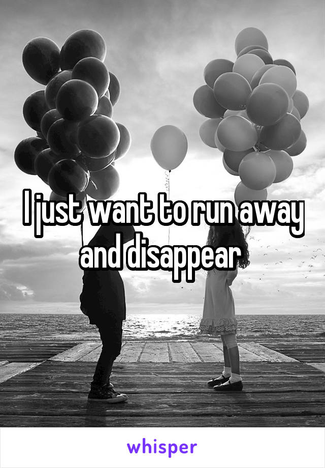 I just want to run away and disappear 