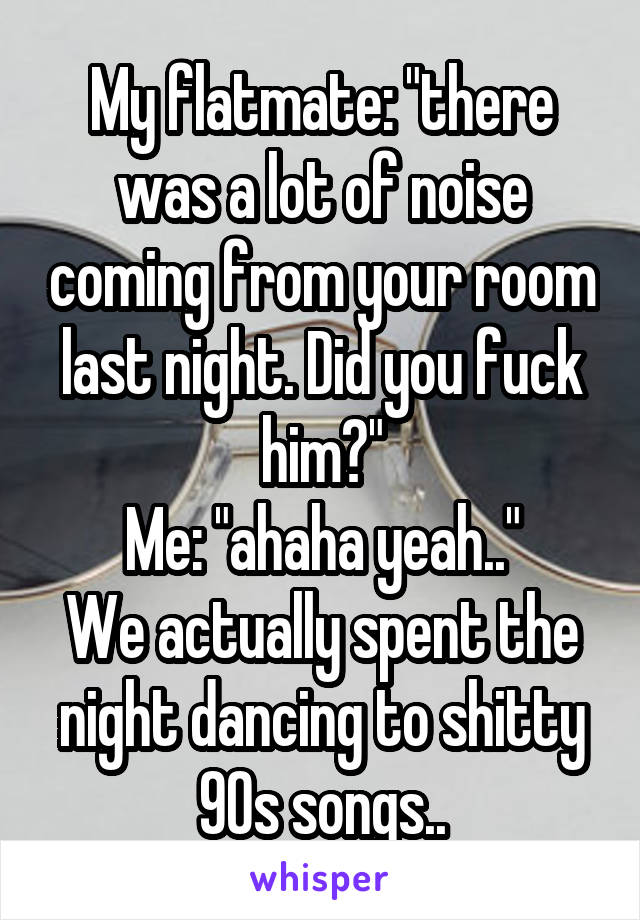 My flatmate: "there was a lot of noise coming from your room last night. Did you fuck him?"
Me: "ahaha yeah.."
We actually spent the night dancing to shitty 90s songs..