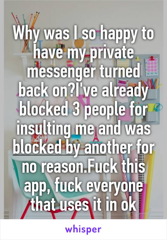 Why was I so happy to have my private messenger turned back on?I've already blocked 3 people for insulting me and was blocked by another for no reason.Fuck this app, fuck everyone that uses it in ok