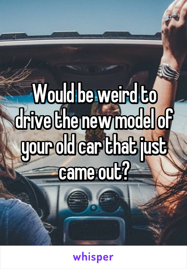 Would be weird to drive the new model of your old car that just came out?