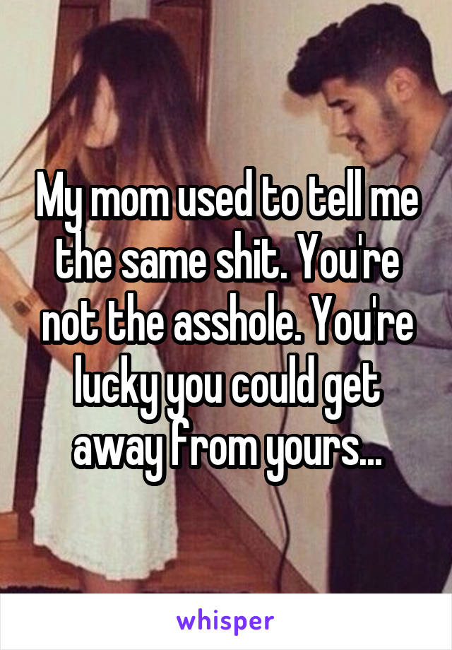 My mom used to tell me the same shit. You're not the asshole. You're lucky you could get away from yours...