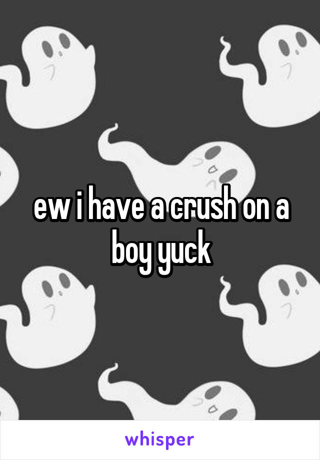 ew i have a crush on a boy yuck