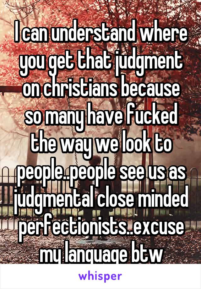 I can understand where you get that judgment on christians because so many have fucked the way we look to people..people see us as judgmental close minded perfectionists..excuse my language btw