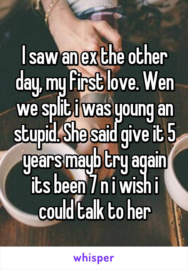 I saw an ex the other day, my first love. Wen we split i was young an stupid. She said give it 5 years mayb try again its been 7 n i wish i could talk to her