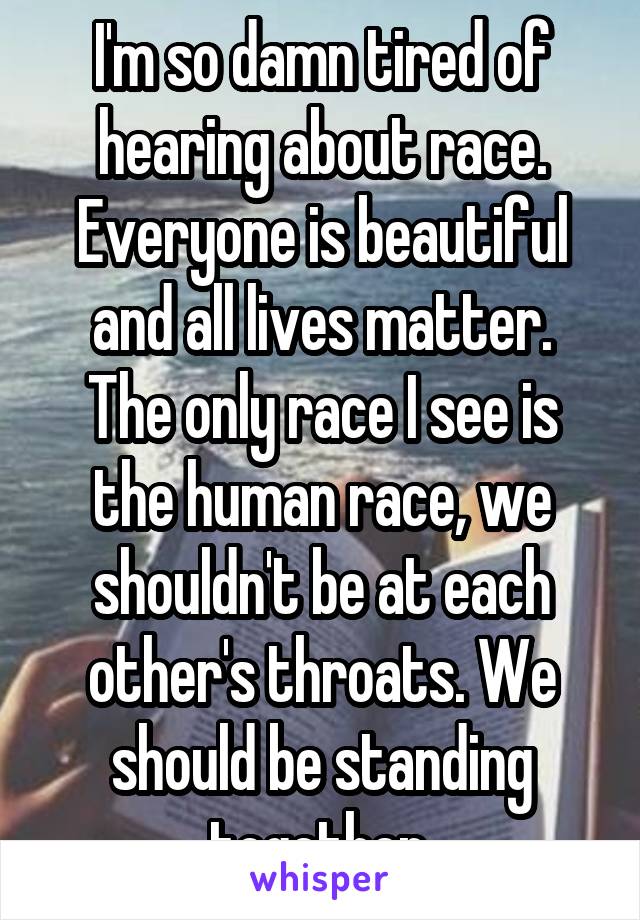 I'm so damn tired of hearing about race.
Everyone is beautiful and all lives matter.
The only race I see is the human race, we shouldn't be at each other's throats. We should be standing together.