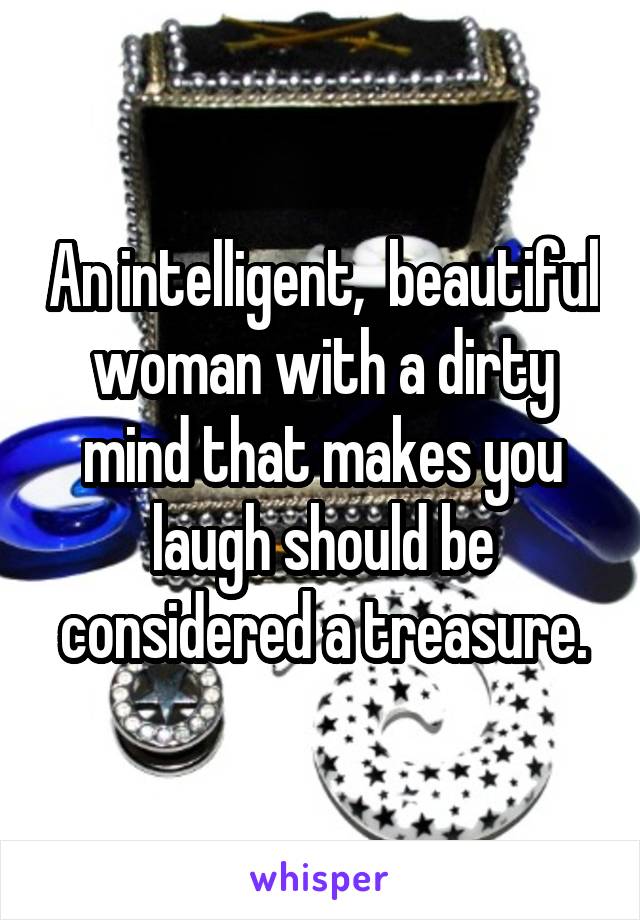 An intelligent,  beautiful woman with a dirty mind that makes you laugh should be considered a treasure.