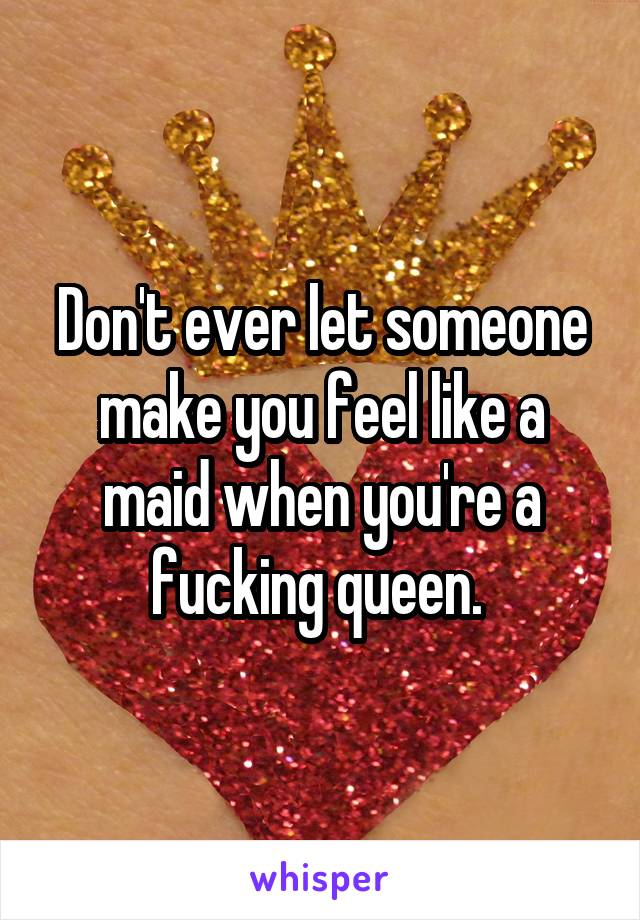 Don't ever let someone make you feel like a maid when you're a fucking queen. 