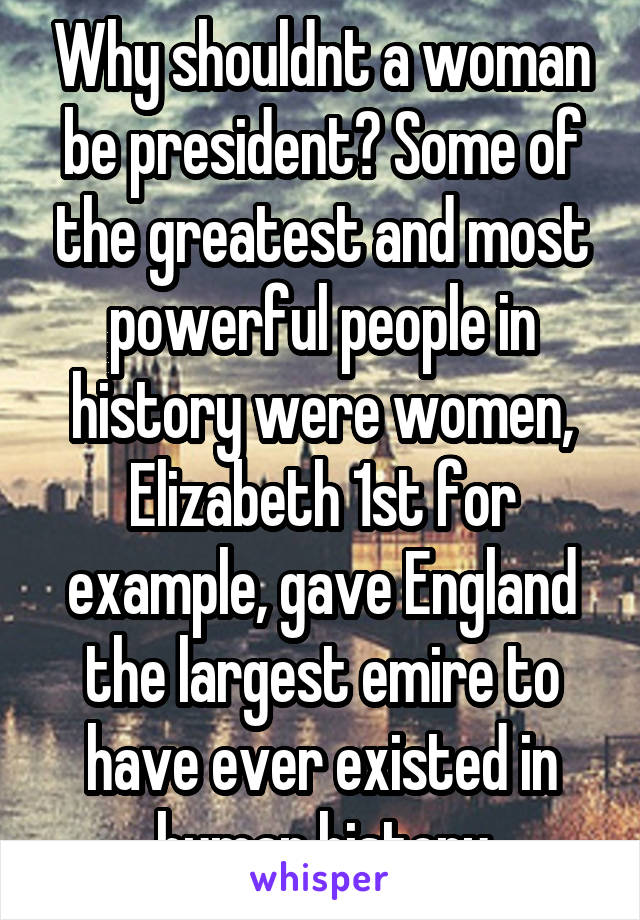 Why shouldnt a woman be president? Some of the greatest and most powerful people in history were women, Elizabeth 1st for example, gave England the largest emire to have ever existed in human history