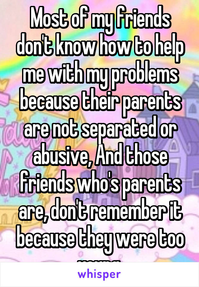 Most of my friends don't know how to help me with my problems because their parents are not separated or abusive, And those friends who's parents are, don't remember it because they were too young.