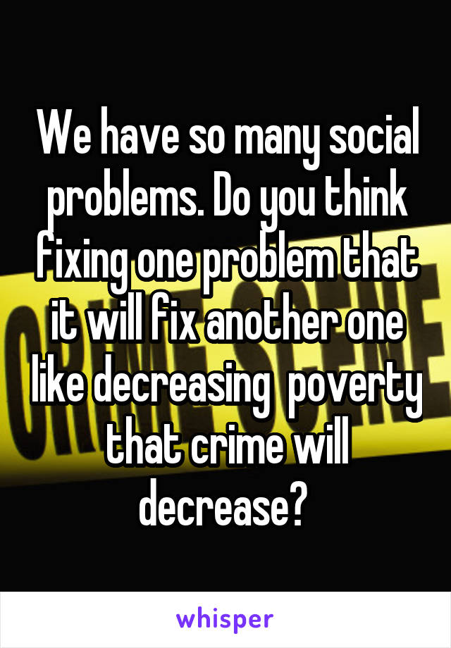 We have so many social problems. Do you think fixing one problem that it will fix another one like decreasing  poverty that crime will decrease? 