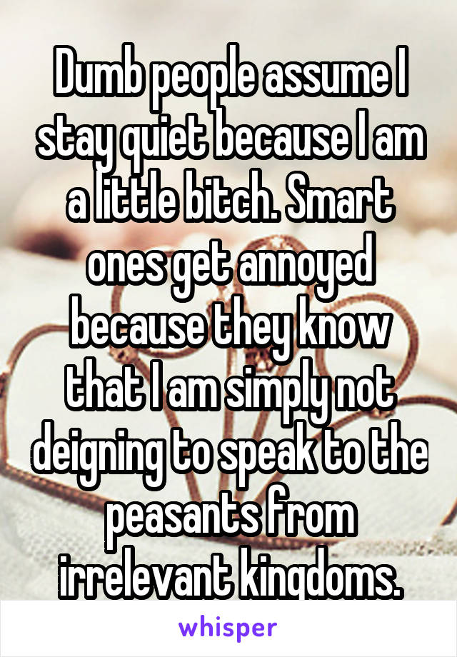 Dumb people assume I stay quiet because I am a little bitch. Smart ones get annoyed because they know that I am simply not deigning to speak to the peasants from irrelevant kingdoms.