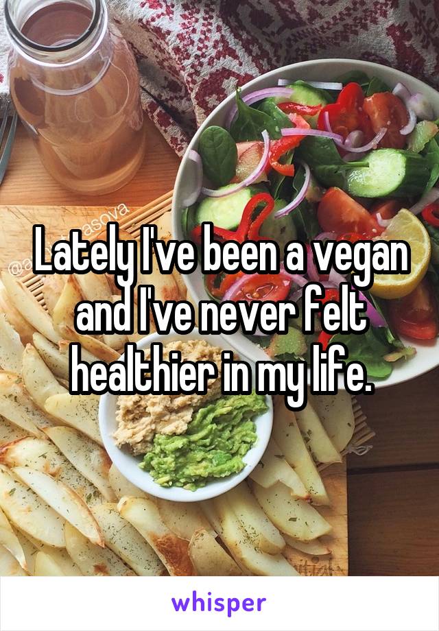 Lately I've been a vegan and I've never felt healthier in my life.