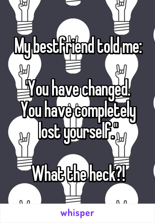 My bestfriend told me:

'You have changed.
You have completely lost yourself."

What the heck?!