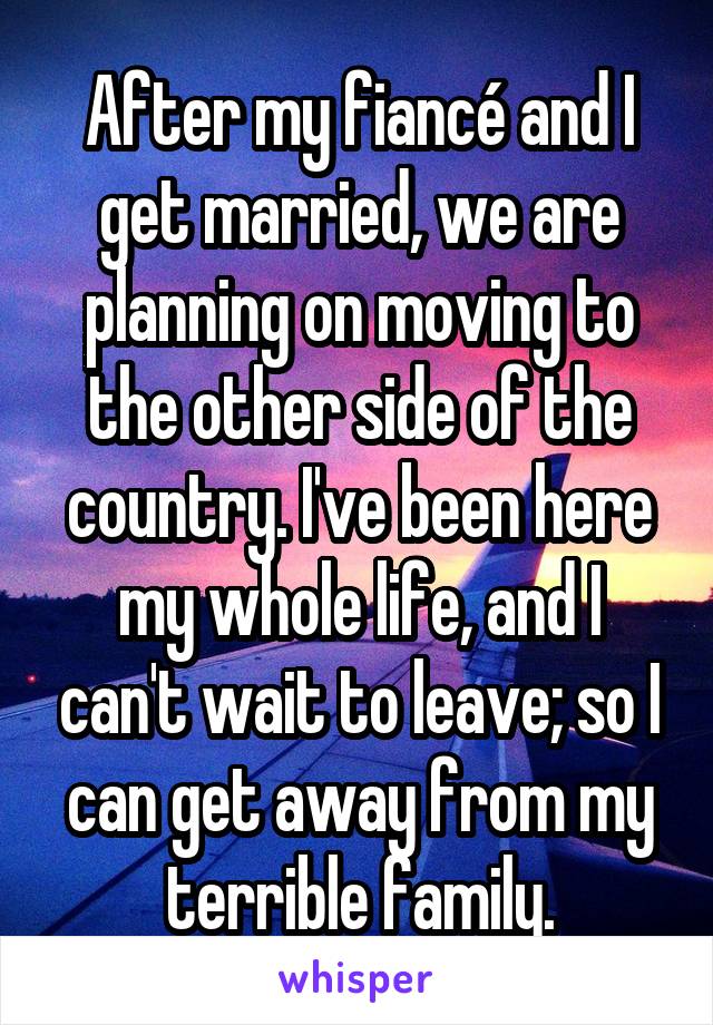 After my fiancé and I get married, we are planning on moving to the other side of the country. I've been here my whole life, and I can't wait to leave; so I can get away from my terrible family.