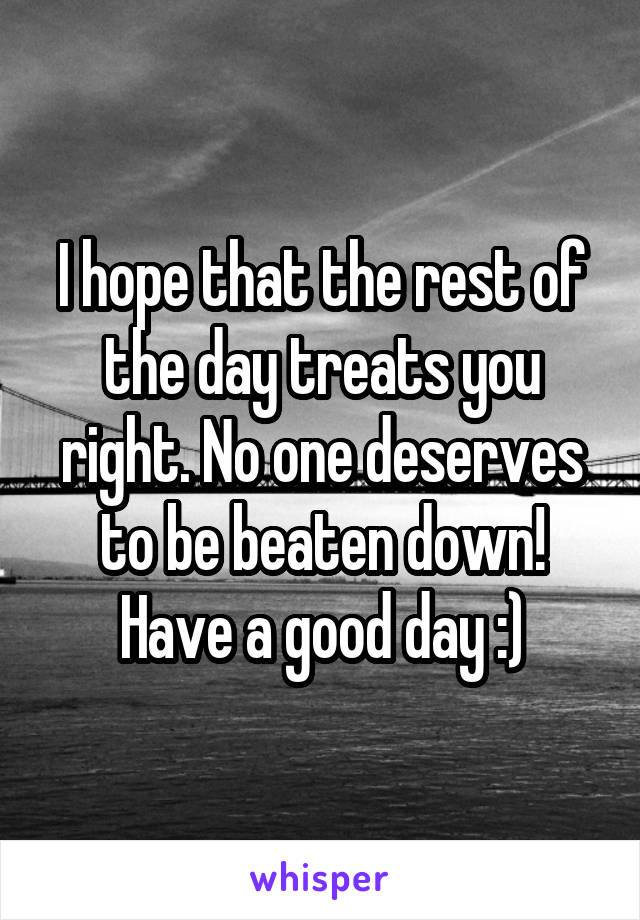 I hope that the rest of the day treats you right. No one deserves to be beaten down! Have a good day :)