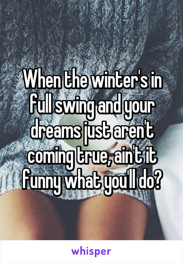 When the winter's in full swing and your dreams just aren't coming true, ain't it funny what you'll do?