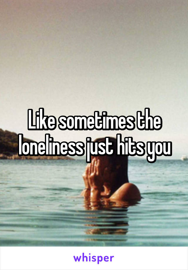 Like sometimes the loneliness just hits you