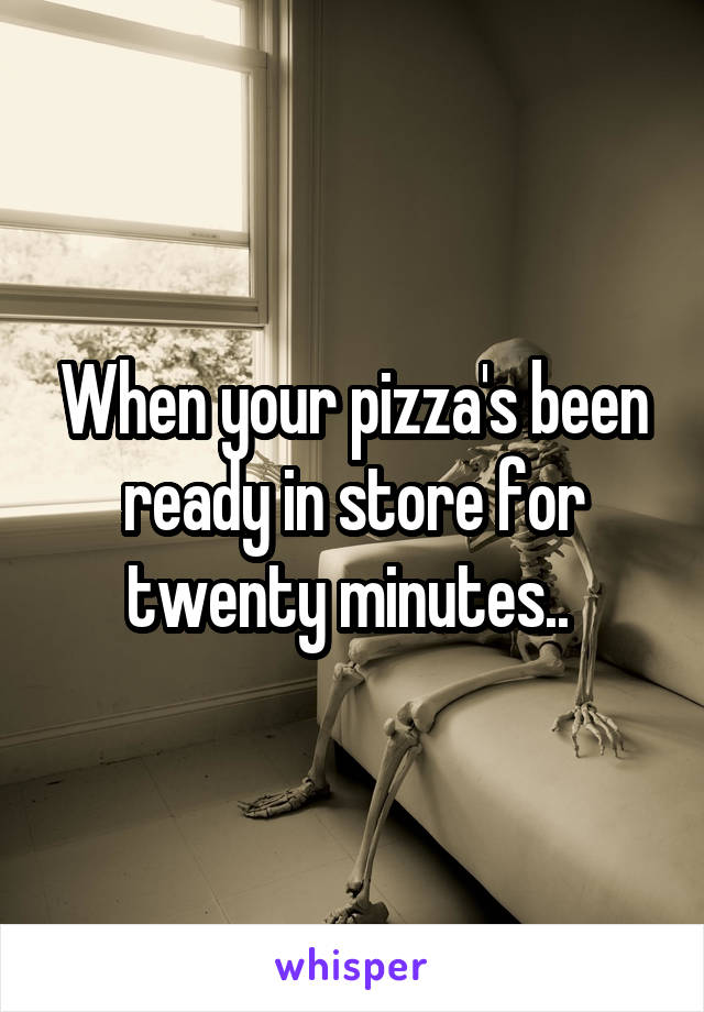 When your pizza's been ready in store for twenty minutes.. 