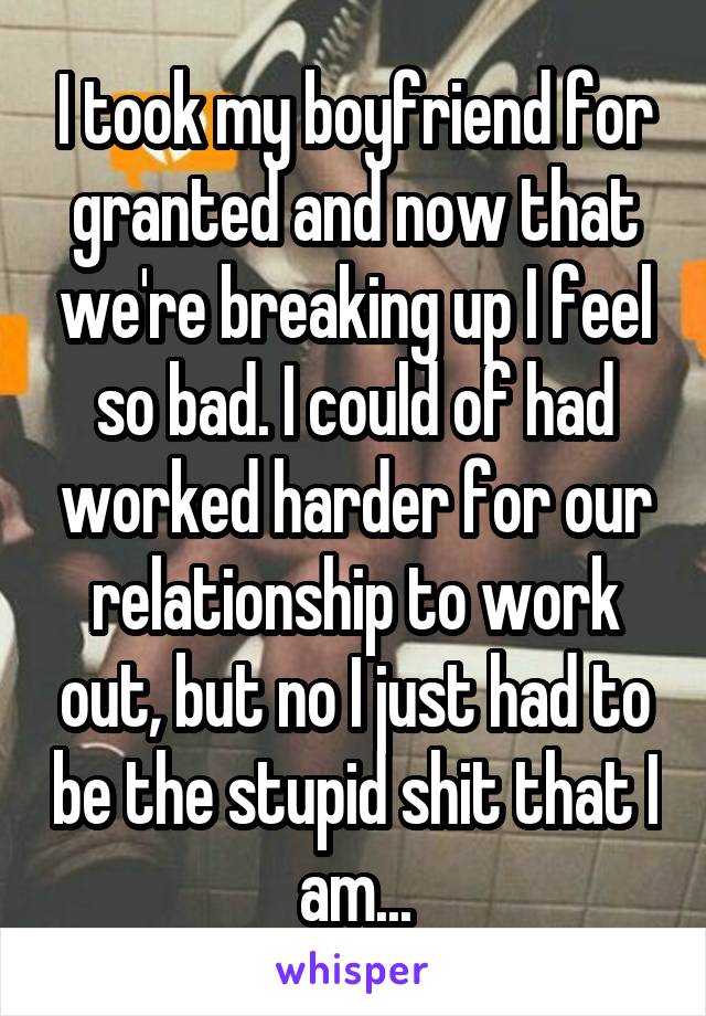 I took my boyfriend for granted and now that we're breaking up I feel so bad. I could of had worked harder for our relationship to work out, but no I just had to be the stupid shit that I am...