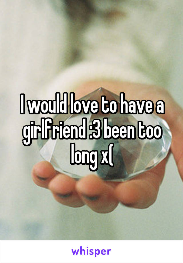 I would love to have a girlfriend :3 been too long x(