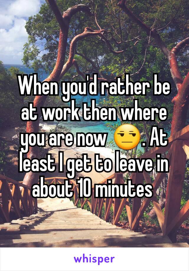 When you'd rather be at work then where you are now 😒. At least I get to leave in about 10 minutes 