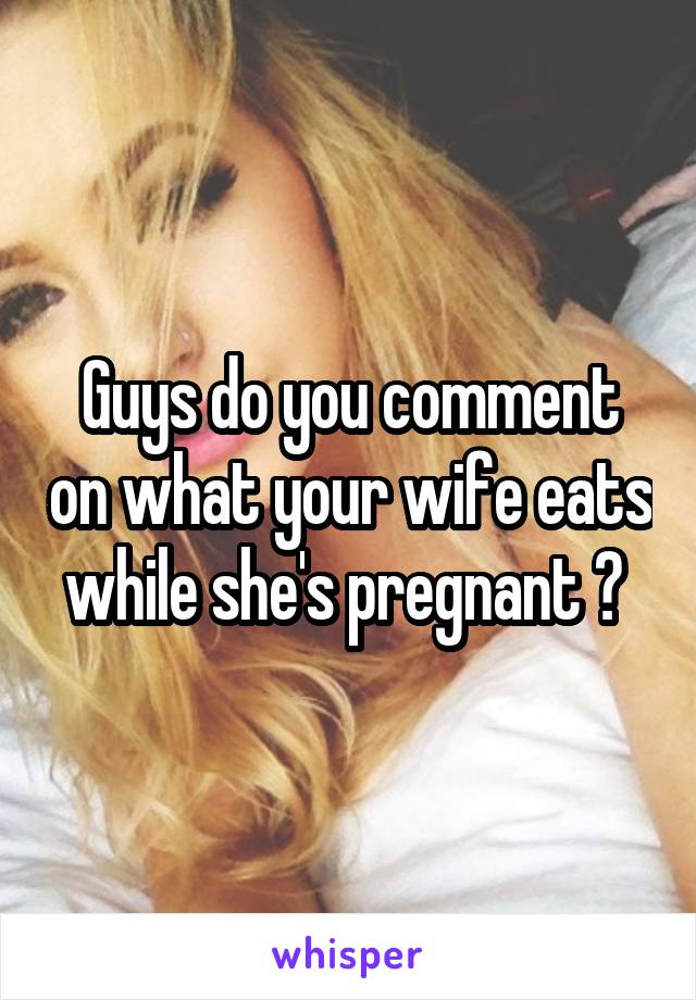 Guys do you comment on what your wife eats while she's pregnant ? 