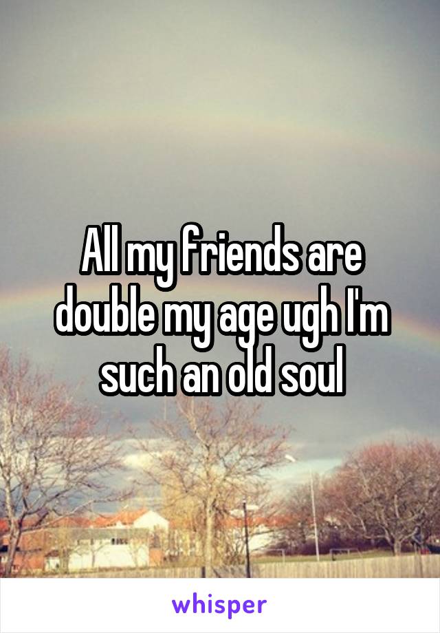 All my friends are double my age ugh I'm such an old soul