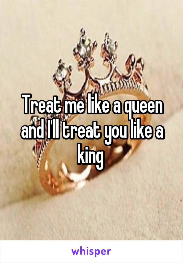 Treat me like a queen and I'll treat you like a king 