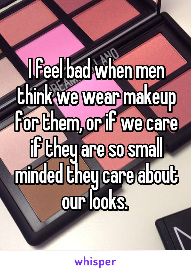 I feel bad when men think we wear makeup for them, or if we care if they are so small minded they care about our looks. 