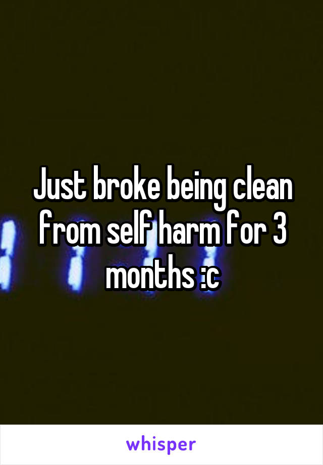 Just broke being clean from self harm for 3 months :c