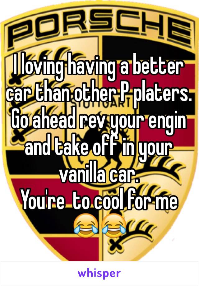 I loving having a better car than other P platers. Go ahead rev your engin and take off in your vanilla car.                       You're  to cool for me 😂😂