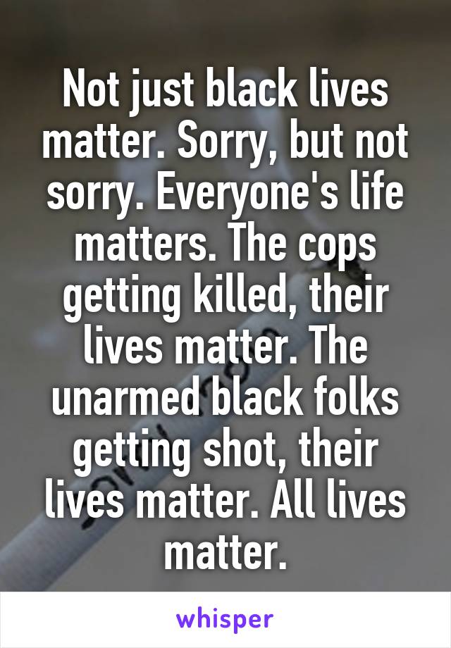 Not just black lives matter. Sorry, but not sorry. Everyone's life matters. The cops getting killed, their lives matter. The unarmed black folks getting shot, their lives matter. All lives matter.