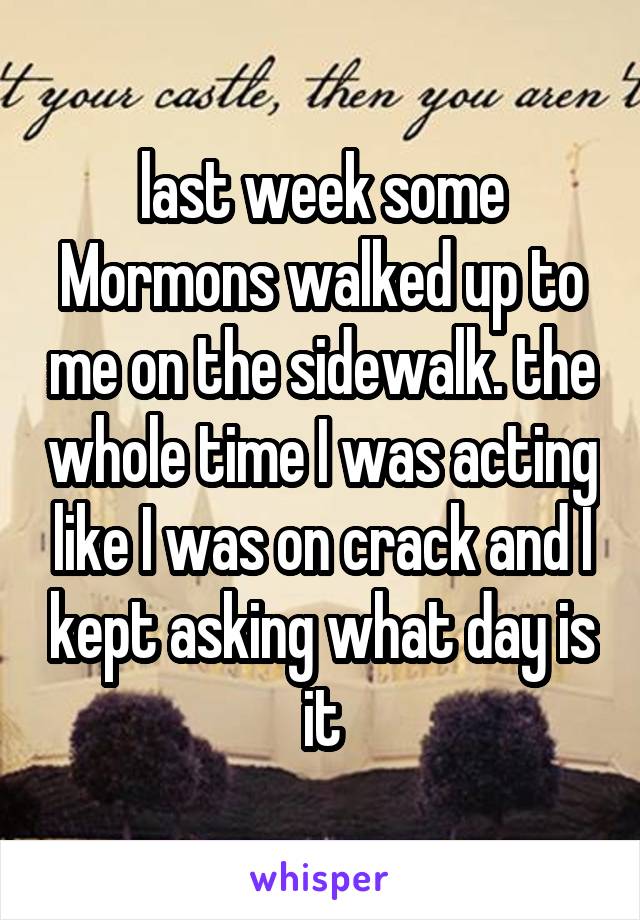 last week some Mormons walked up to me on the sidewalk. the whole time I was acting like I was on crack and I kept asking what day is it