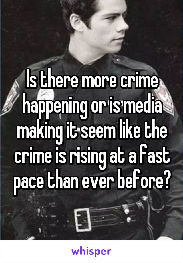 Is there more crime happening or is media making it seem like the crime is rising at a fast pace than ever before?