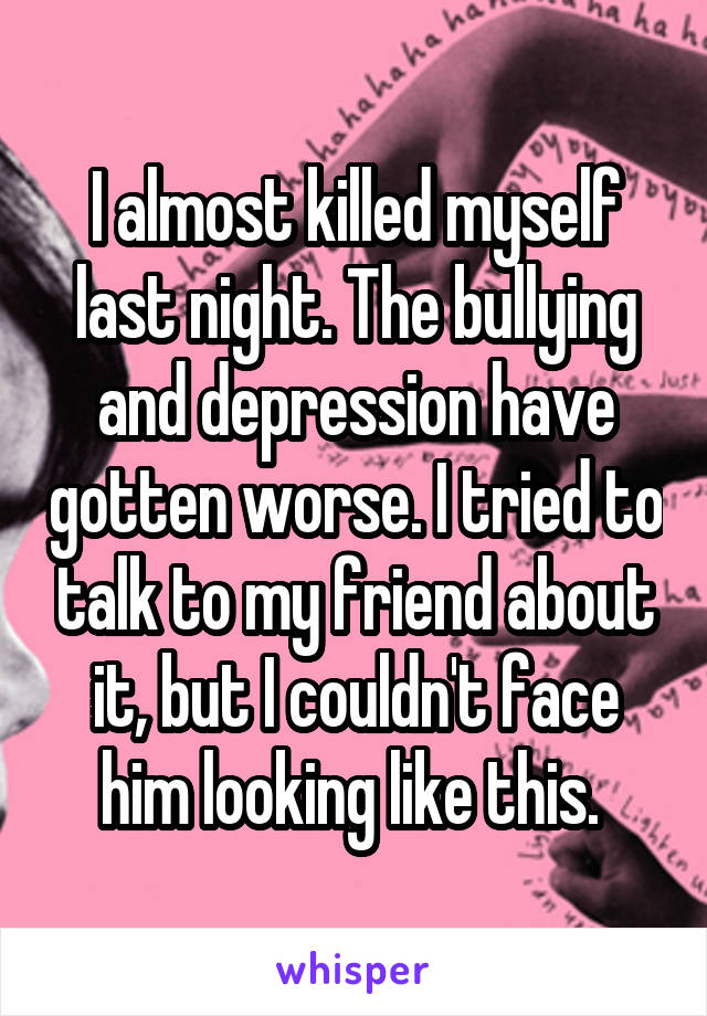 I almost killed myself last night. The bullying and depression have gotten worse. I tried to talk to my friend about it, but I couldn't face him looking like this. 