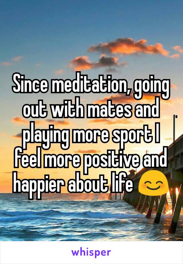 Since meditation, going out with mates and playing more sport I feel more positive and happier about life 😊