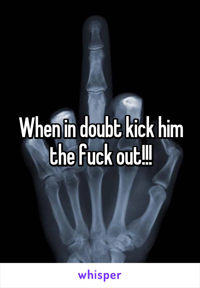 When in doubt kick him the fuck out!!!