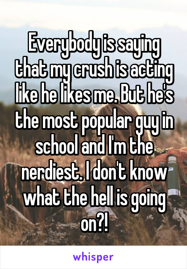 Everybody is saying that my crush is acting like he likes me. But he's the most popular guy in school and I'm the nerdiest. I don't know what the hell is going on?!