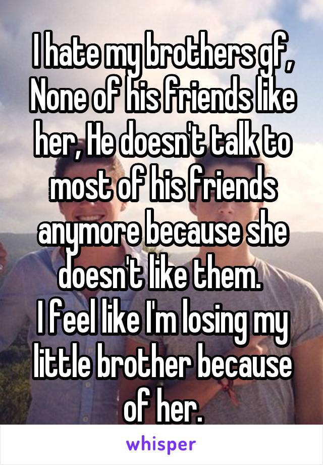 I hate my brothers gf, None of his friends like her, He doesn't talk to most of his friends anymore because she doesn't like them. 
I feel like I'm losing my little brother because of her.