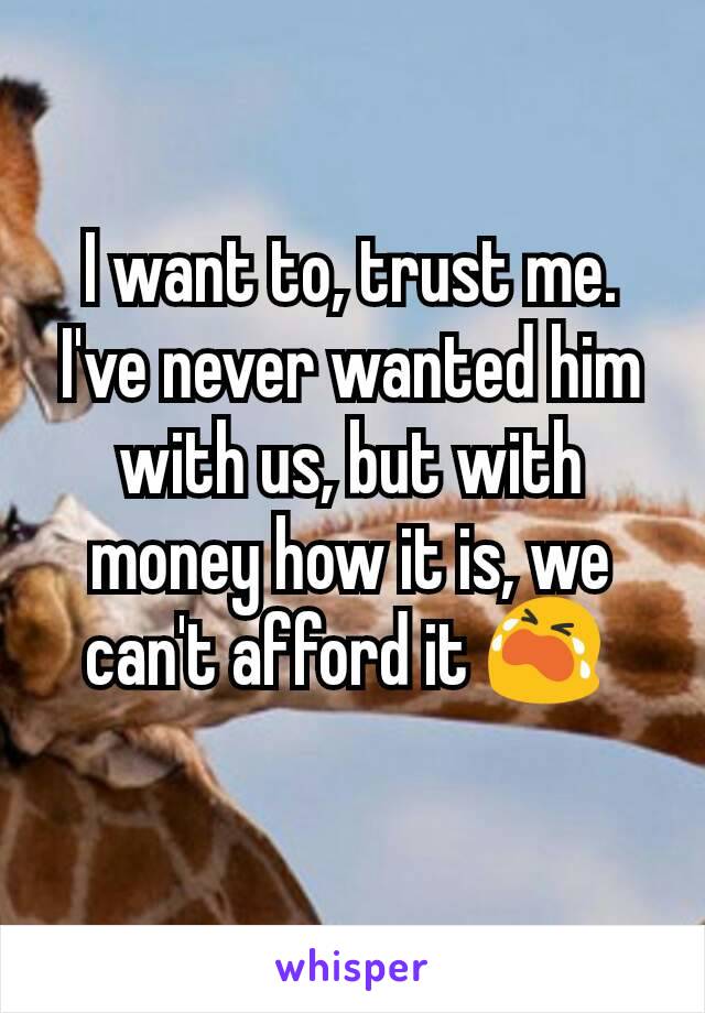 I want to, trust me. I've never wanted him with us, but with money how it is, we can't afford it 😭 
