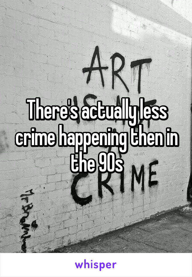 There's actually less crime happening then in the 90s