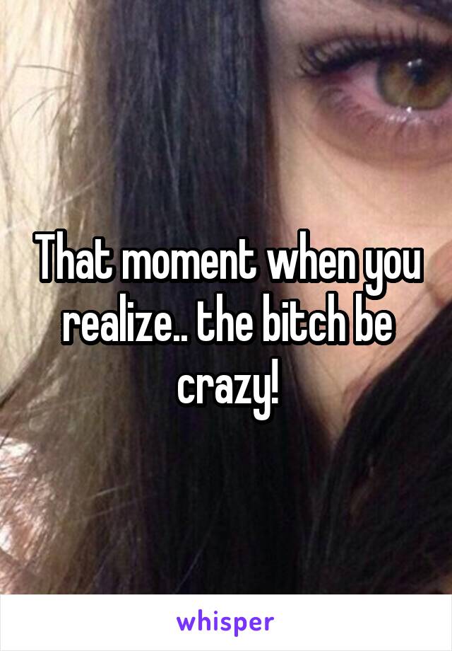 That moment when you realize.. the bitch be crazy!